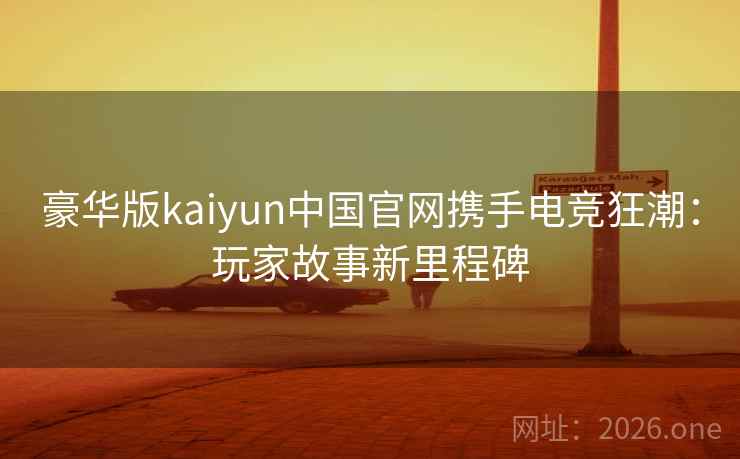 豪华版kaiyun中国官网携手电竞狂潮：玩家故事新里程碑