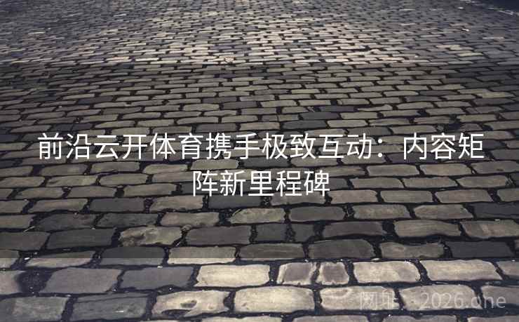 前沿云开体育携手极致互动：内容矩阵新里程碑