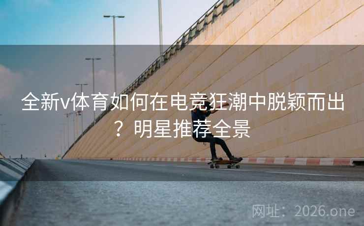 全新v体育如何在电竞狂潮中脱颖而出？明星推荐全景
