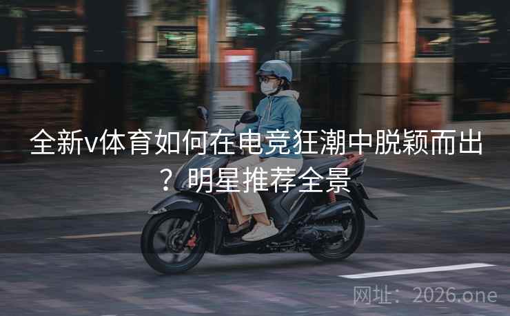 全新v体育如何在电竞狂潮中脱颖而出？明星推荐全景
