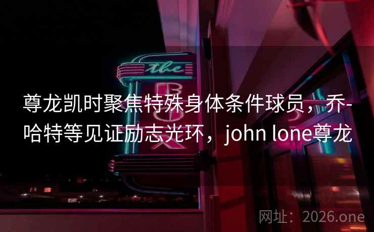 尊龙凯时聚焦特殊身体条件球员，乔-哈特等见证励志光环，john lone尊龙