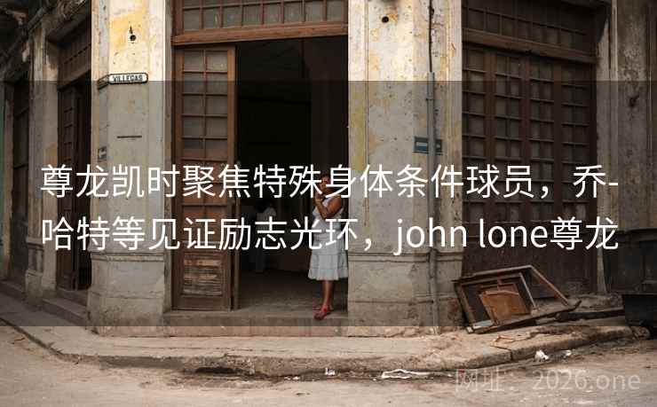 尊龙凯时聚焦特殊身体条件球员，乔-哈特等见证励志光环，john lone尊龙