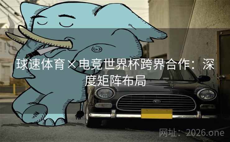 球速体育×电竞世界杯跨界合作：深度矩阵布局