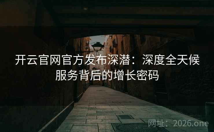 开云官网官方发布深潜:深度全天候服务背后的增长密码 开云官网官方发布深潜:深度全天候服务背后的增长密码