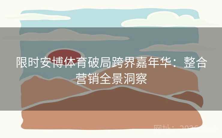 限时安博体育破局跨界嘉年华:整合营销全景洞察 限时安博体育破局跨界嘉年华:整合营销全景洞察