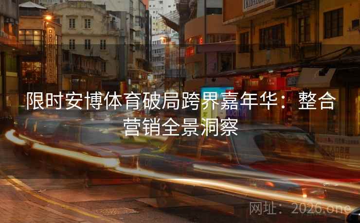 限时安博体育破局跨界嘉年华:整合营销全景洞察 限时安博体育破局跨界嘉年华:整合营销全景洞察