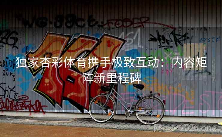 独家杏彩体育携手极致互动：内容矩阵新里程碑